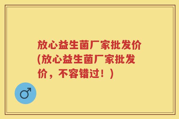 放心益生菌厂家批发价(放心益生菌厂家批发价，不容错过！)