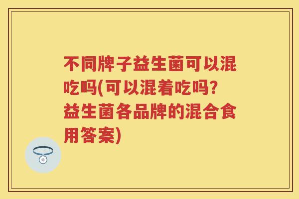 不同牌子益生菌可以混吃吗(可以混着吃吗?益生菌各品牌的混合食用答案) 不同牌子益生菌可以混吃吗(可以混着吃吗?益生菌各品牌的混合食用答案)
