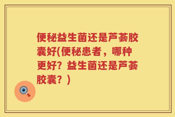 益生菌还是芦荟胶囊好(患者,哪种更好?益生菌还是芦荟胶囊?) 益生菌还是芦荟胶囊好(患者,哪种更好?益生菌还是芦荟胶囊?)
