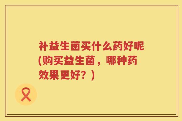 补益生菌买什么药好呢(购买益生菌,哪种果更好?) 补益生菌买什么药好呢(购买益生菌,哪种果更好?)