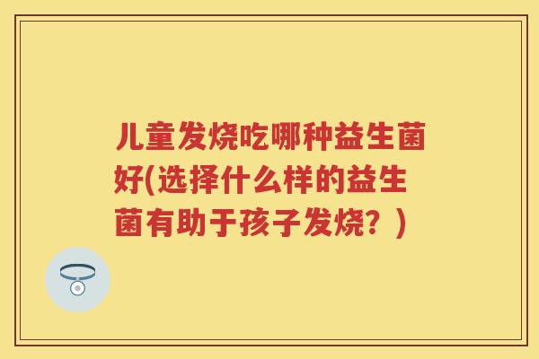 儿童发烧吃哪种益生菌好(选择什么样的益生菌有助于孩子发烧?) 儿童发烧吃哪种益生菌好(选择什么样的益生菌有助于孩子发烧?)