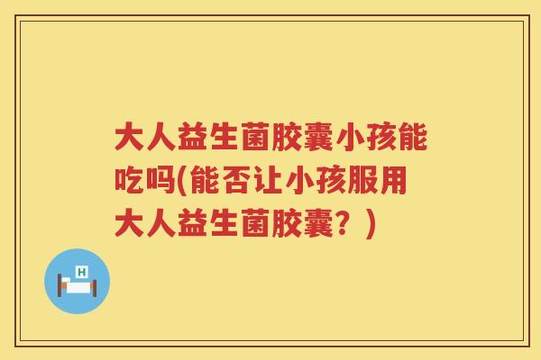 大人益生菌胶囊小孩能吃吗(能否让小孩服用大人益生菌胶囊?) 大人益生菌胶囊小孩能吃吗(能否让小孩服用大人益生菌胶囊?)