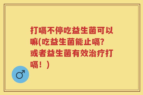 打嗝不停吃益生菌可以嘛(吃益生菌能止嗝?或者益生菌有效打嗝!) 打嗝不停吃益生菌可以嘛(吃益生菌能止嗝?或者益生菌有效打嗝!)