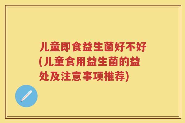 儿童即食益生菌好不好(儿童食用益生菌的益处及注意事项推荐)