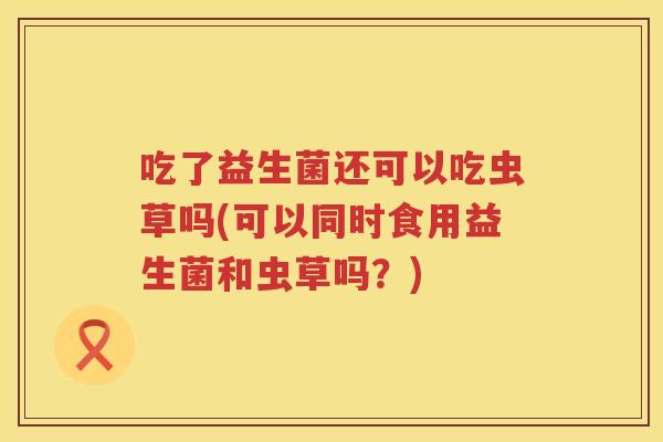 吃了益生菌还可以吃虫草吗(可以同时食用益生菌和虫草吗?) 吃了益生菌还可以吃虫草吗(可以同时食用益生菌和虫草吗?)