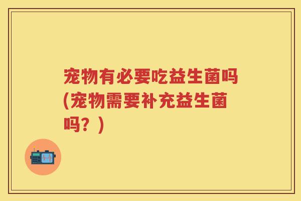 宠物有必要吃益生菌吗(宠物需要补充益生菌吗?) 宠物有必要吃益生菌吗(宠物需要补充益生菌吗?)