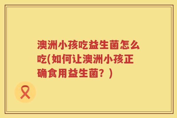 澳洲小孩吃益生菌怎么吃(如何让澳洲小孩正确食用益生菌?) 澳洲小孩吃益生菌怎么吃(如何让澳洲小孩正确食用益生菌?)