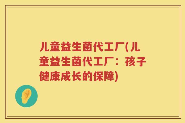 儿童益生菌代工厂(儿童益生菌代工厂:孩子健康成长的保障) 儿童益生菌代工厂(儿童益生菌代工厂:孩子健康成长的保障)