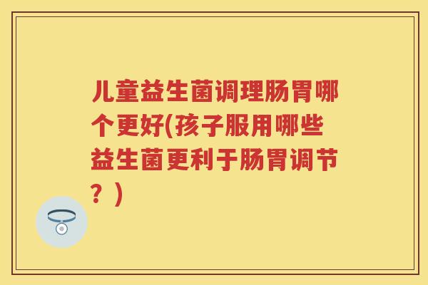 儿童益生菌调理肠胃哪个更好(孩子服用哪些益生菌更利于肠胃调节？)