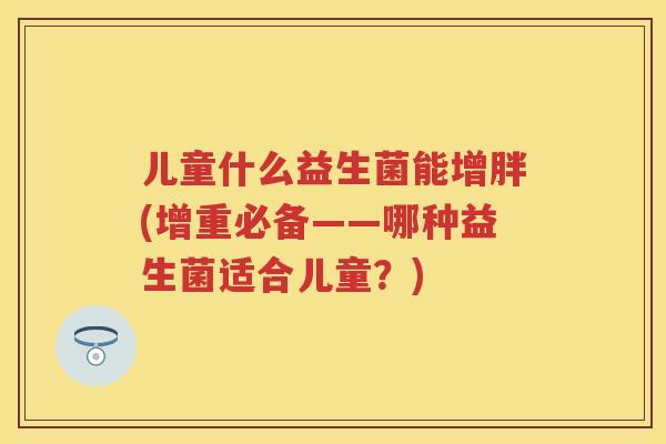 儿童什么益生菌能增胖(增重必备——哪种益生菌适合儿童?) 儿童什么益生菌能增胖(增重必备——哪种益生菌适合儿童?)