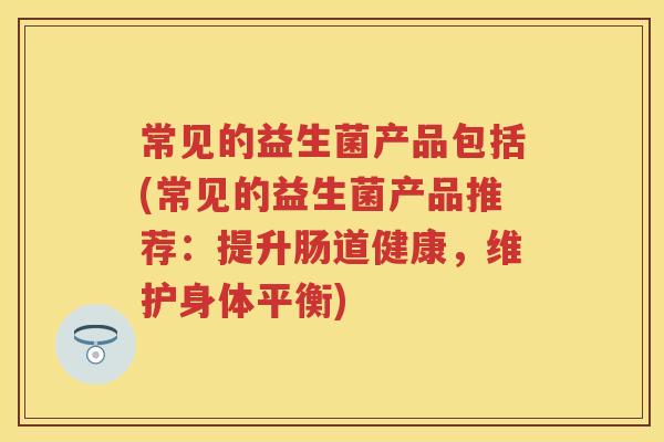 常见的益生菌产品包括(常见的益生菌产品推荐:提升肠道健康,维护身体平衡) 常见的益生菌产品包括(常见的益生菌产品推荐:提升肠道健康,维护身体平衡)