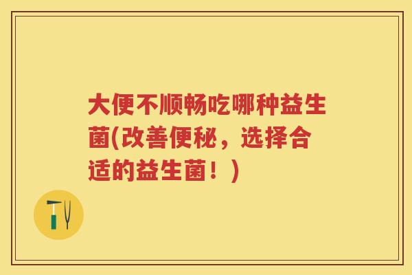 大便不顺畅吃哪种益生菌(改善，选择合适的益生菌！)