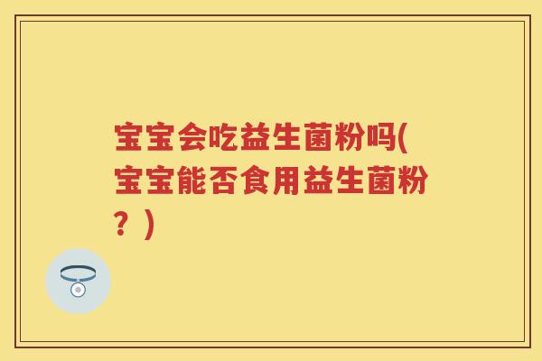 宝宝会吃益生菌粉吗(宝宝能否食用益生菌粉?) 宝宝会吃益生菌粉吗(宝宝能否食用益生菌粉?)