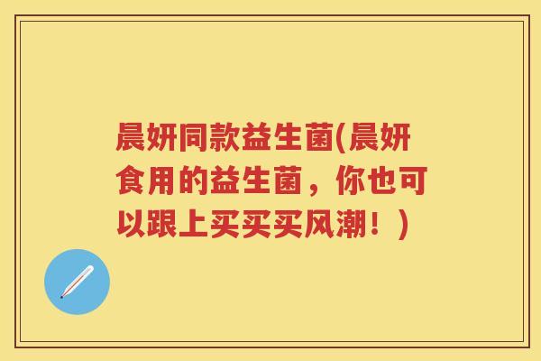 晨妍同款益生菌(晨妍食用的益生菌,你也可以跟上买买买风潮!) 晨妍同款益生菌(晨妍食用的益生菌,你也可以跟上买买买风潮!)