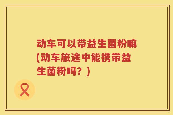 动车可以带益生菌粉嘛(动车旅途中能携带益生菌粉吗?) 动车可以带益生菌粉嘛(动车旅途中能携带益生菌粉吗?)