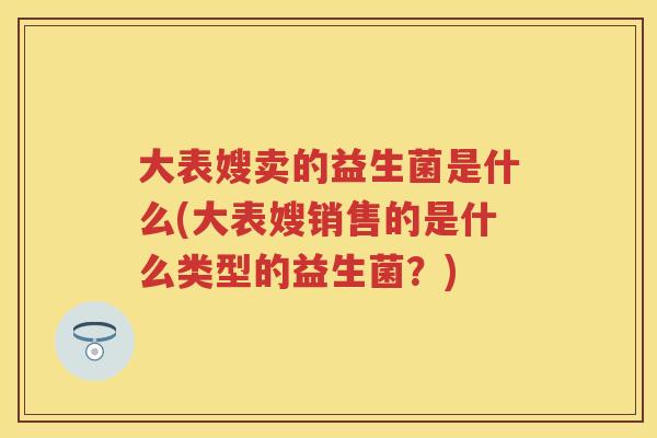 大表嫂卖的益生菌是什么(大表嫂销售的是什么类型的益生菌?) 大表嫂卖的益生菌是什么(大表嫂销售的是什么类型的益生菌?)