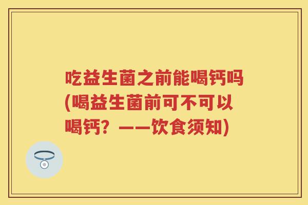 吃益生菌之前能喝钙吗(喝益生菌前可不可以喝钙?——饮食须知) 吃益生菌之前能喝钙吗(喝益生菌前可不可以喝钙?——饮食须知)