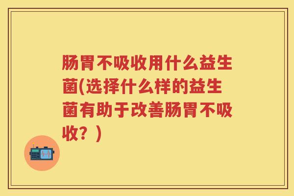 肠胃不吸收用什么益生菌(选择什么样的益生菌有助于改善肠胃不吸收?) 肠胃不吸收用什么益生菌(选择什么样的益生菌有助于改善肠胃不吸收?)