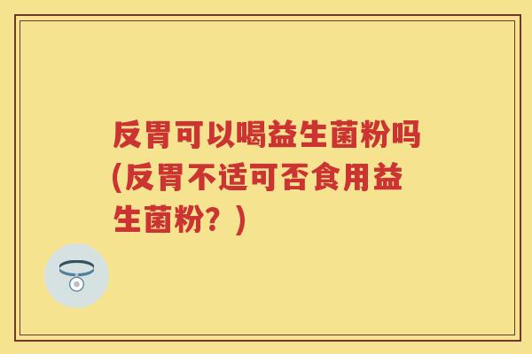 反胃可以喝益生菌粉吗(反胃不适可否食用益生菌粉?) 反胃可以喝益生菌粉吗(反胃不适可否食用益生菌粉?)