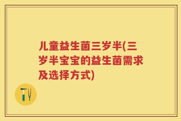 儿童益生菌三岁半(三岁半宝宝的益生菌需求及选择方式) 儿童益生菌三岁半(三岁半宝宝的益生菌需求及选择方式)