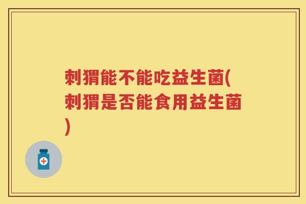 刺猬能不能吃益生菌(刺猬是否能食用益生菌) 刺猬能不能吃益生菌(刺猬是否能食用益生菌)