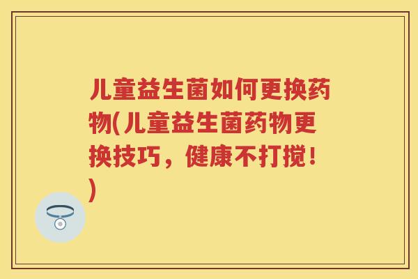 儿童益生菌如何更换(儿童益生菌更换技巧,健康不打搅!) 儿童益生菌如何更换(儿童益生菌更换技巧,健康不打搅!)