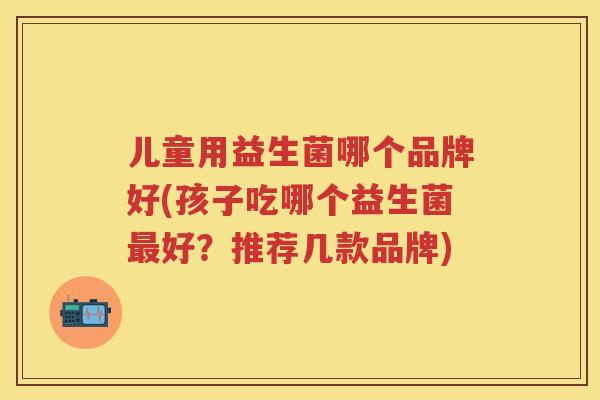 儿童用益生菌哪个品牌好(孩子吃哪个益生菌好?推荐几款品牌) 儿童用益生菌哪个品牌好(孩子吃哪个益生菌好?推荐几款品牌)