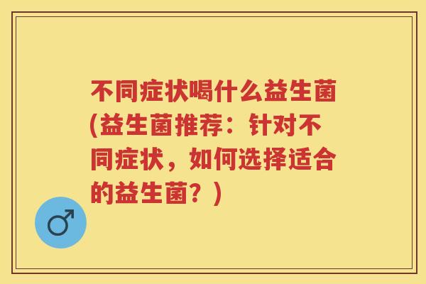 不同症状喝什么益生菌(益生菌推荐:针对不同症状,如何选择适合的益生菌?) 不同症状喝什么益生菌(益生菌推荐:针对不同症状,如何选择适合的益生菌?)
