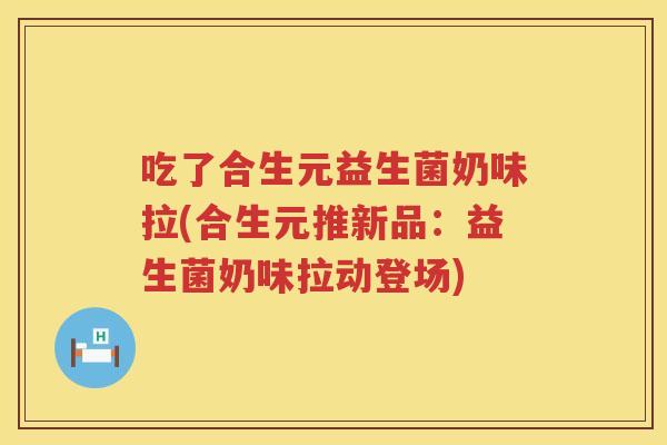 吃了合生元益生菌奶味拉(合生元推新品:益生菌奶味拉动登场) 吃了合生元益生菌奶味拉(合生元推新品:益生菌奶味拉动登场)