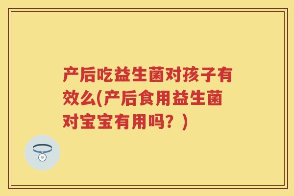 产后吃益生菌对孩子有效么(产后食用益生菌对宝宝有用吗?) 产后吃益生菌对孩子有效么(产后食用益生菌对宝宝有用吗?)