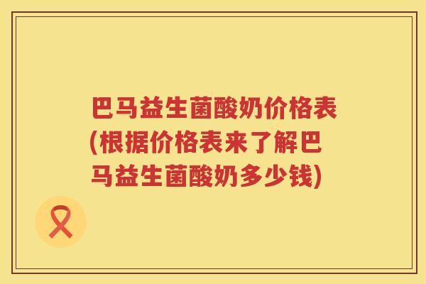 巴马益生菌酸奶价格表(根据价格表来了解巴马益生菌酸奶多少钱)