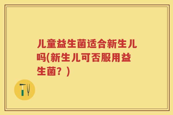 儿童益生菌适合新生儿吗(新生儿可否服用益生菌?) 儿童益生菌适合新生儿吗(新生儿可否服用益生菌?)