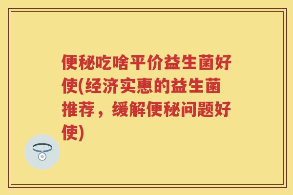 吃啥平价益生菌好使(经济实惠的益生菌推荐,缓解问题好使) 吃啥平价益生菌好使(经济实惠的益生菌推荐,缓解问题好使)