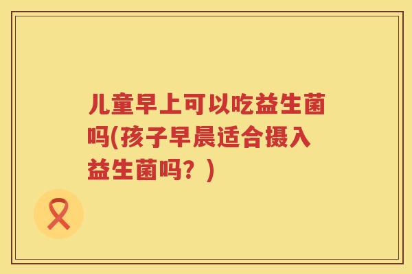 儿童早上可以吃益生菌吗(孩子早晨适合摄入益生菌吗?) 儿童早上可以吃益生菌吗(孩子早晨适合摄入益生菌吗?)