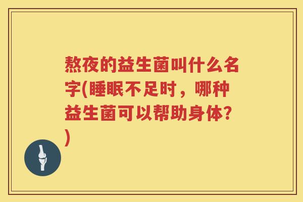 熬夜的益生菌叫什么名字(不足时,哪种益生菌可以帮助身体?) 熬夜的益生菌叫什么名字(不足时,哪种益生菌可以帮助身体?)