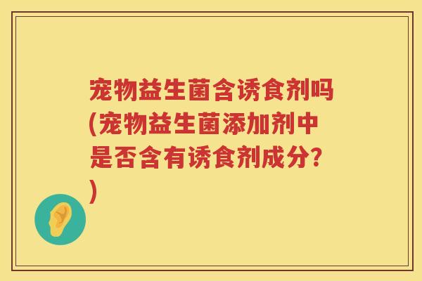 宠物益生菌含诱食剂吗(宠物益生菌添加剂中是否含有诱食剂成分?) 宠物益生菌含诱食剂吗(宠物益生菌添加剂中是否含有诱食剂成分?)