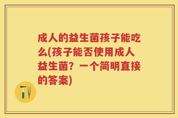 成人的益生菌孩子能吃么(孩子能否使用成人益生菌？一个简明直接的答案)