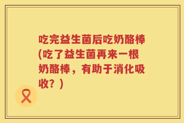 吃完益生菌后吃奶酪棒(吃了益生菌再来一根奶酪棒，有助于消化吸收？)