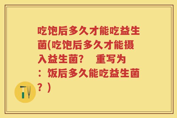 吃饱后多久才能吃益生菌(吃饱后多久才能摄入益生菌? 重写为:饭后多久能吃益生菌?) 吃饱后多久才能吃益生菌(吃饱后多久才能摄入益生菌? 重写为:饭后多久能吃益生菌?)
