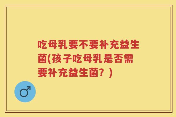 吃母乳要不要补充益生菌(孩子吃母乳是否需要补充益生菌?) 吃母乳要不要补充益生菌(孩子吃母乳是否需要补充益生菌?)