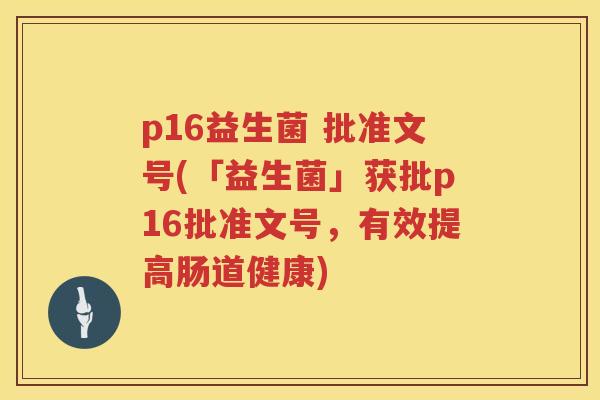 p16益生菌 批准文号(「益生菌」获批p16批准文号,有效提高肠道健康) p16益生菌 批准文号(「益生菌」获批p16批准文号,有效提高肠道健康)