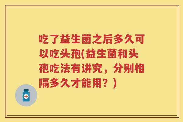 吃了益生菌之后多久可以吃头孢(益生菌和头孢吃法有讲究,分别相隔多久才能用?) 吃了益生菌之后多久可以吃头孢(益生菌和头孢吃法有讲究,分别相隔多久才能用?)