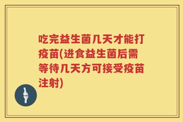 吃完益生菌几天才能打疫苗(进食益生菌后需等待几天方可接受疫苗注射) 吃完益生菌几天才能打疫苗(进食益生菌后需等待几天方可接受疫苗注射)