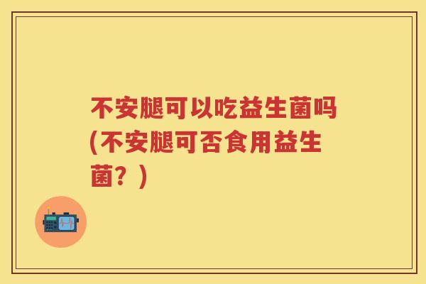不安腿可以吃益生菌吗(不安腿可否食用益生菌?) 不安腿可以吃益生菌吗(不安腿可否食用益生菌?)
