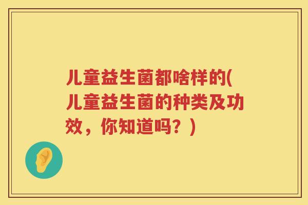 儿童益生菌都啥样的(儿童益生菌的种类及功效,你知道吗?) 儿童益生菌都啥样的(儿童益生菌的种类及功效,你知道吗?)