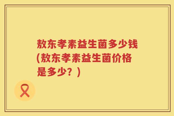 敖东孝素益生菌多少钱(敖东孝素益生菌价格是多少?) 敖东孝素益生菌多少钱(敖东孝素益生菌价格是多少?)