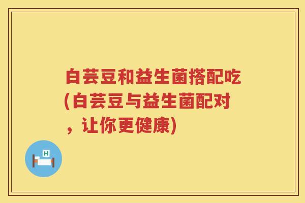 白芸豆和益生菌搭配吃(白芸豆与益生菌配对，让你更健康)