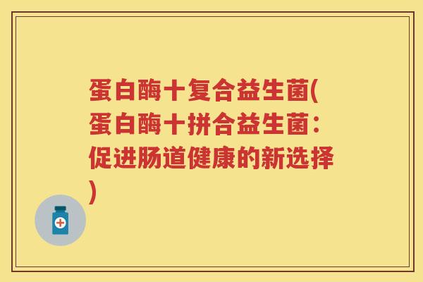 蛋白酶十复合益生菌(蛋白酶十拼合益生菌:促进肠道健康的新选择) 蛋白酶十复合益生菌(蛋白酶十拼合益生菌:促进肠道健康的新选择)