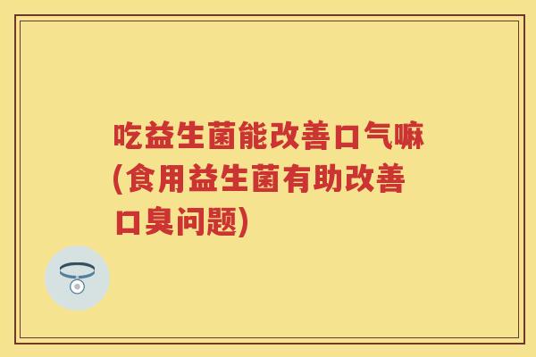 吃益生菌能改善口气嘛(食用益生菌有助改善问题) 吃益生菌能改善口气嘛(食用益生菌有助改善问题)