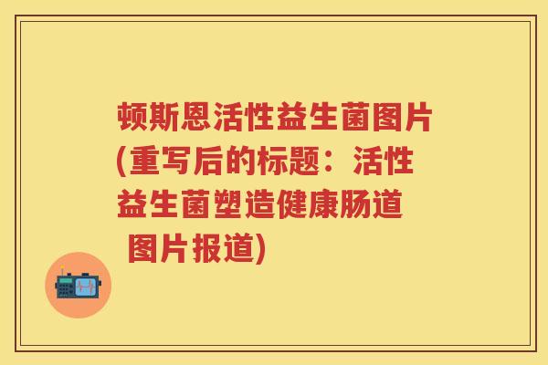 顿斯恩活性益生菌图片(重写后的标题:活性益生菌塑造健康肠道 图片报道) 顿斯恩活性益生菌图片(重写后的标题:活性益生菌塑造健康肠道 图片报道)